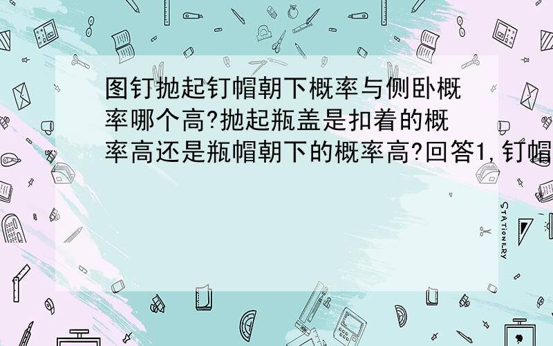 图钉抛起钉帽朝下概率与侧卧概率哪个高?抛起瓶盖是扣着的概率高还是瓶帽朝下的概率高?回答1,钉帽的面积不是更大吗?回答2,