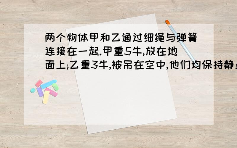 两个物体甲和乙通过细绳与弹簧连接在一起.甲重5牛,放在地面上;乙重3牛,被吊在空中,他们均保持静止,若不计弹簧及细绳的质量,弹簧收到的拉力为?牛,甲物体受到地面的支持力为?牛