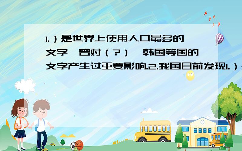 1.）是世界上使用人口最多的文字,曾对（?）、韩国等国的文字产生过重要影响.2.我国目前发现1.）是世界上使用人口最多的文字,曾对（?）、韩国等国的文字产生过重要影响.2.我国目前发现