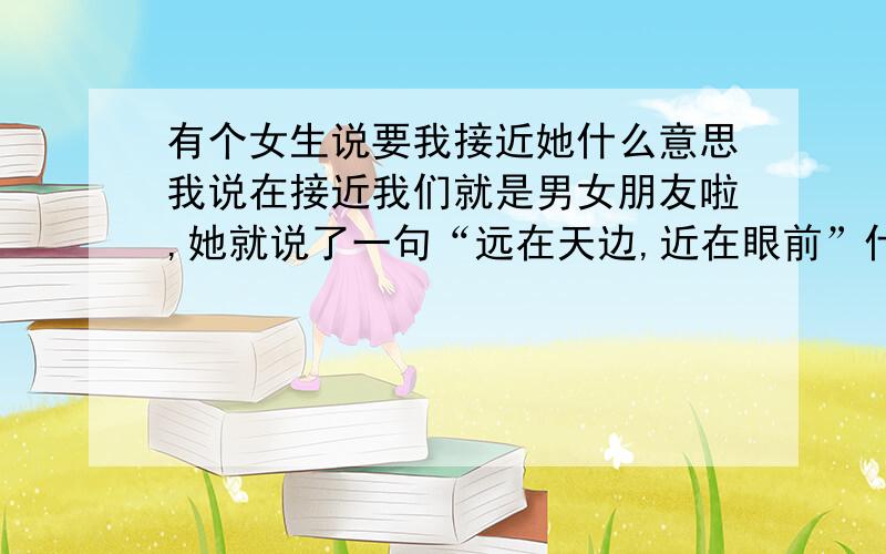 有个女生说要我接近她什么意思我说在接近我们就是男女朋友啦,她就说了一句“远在天边,近在眼前”什么意思啊?