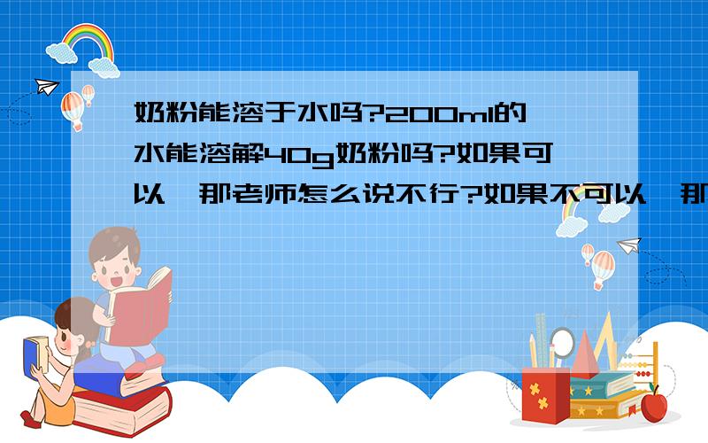 奶粉能溶于水吗?200ml的水能溶解40g奶粉吗?如果可以,那老师怎么说不行?如果不可以,那我家奶粉怎么可以?请专家告知可以还是不可以.原因说明白些.