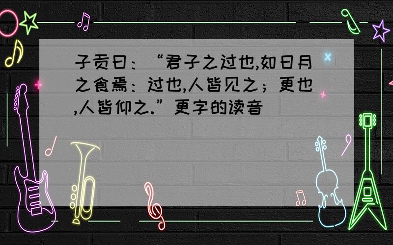 子贡曰：“君子之过也,如日月之食焉：过也,人皆见之；更也,人皆仰之.”更字的读音