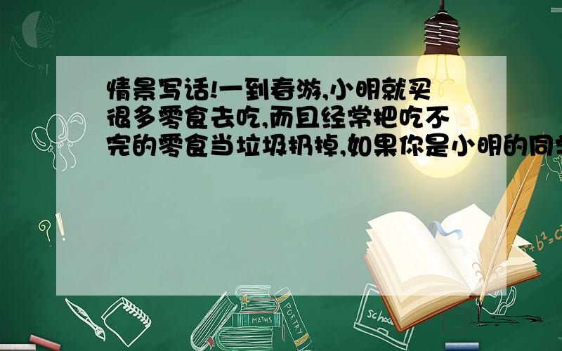 情景写话!一到春游,小明就买很多零食去吃,而且经常把吃不完的零食当垃圾扔掉,如果你是小明的同学,你会怎样对他说呢?