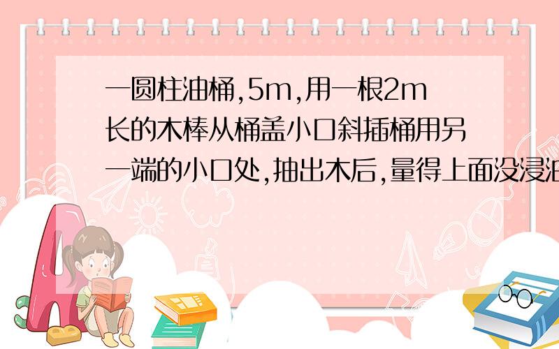 一圆柱油桶,5m,用一根2m长的木棒从桶盖小口斜插桶用另一端的小口处,抽出木后,量得上面没浸油的部分为1.2m,求桶内油面高度、?咋浏览次数恁多，却都不回答啊？