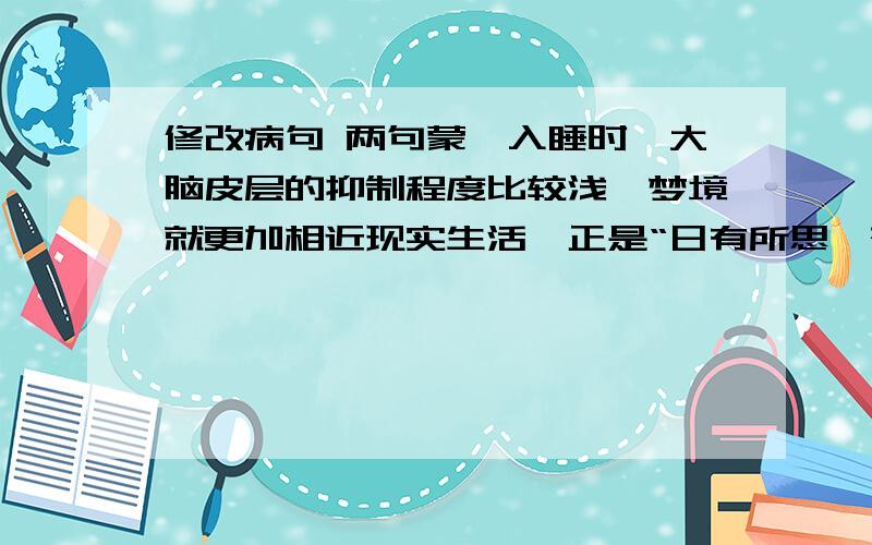 修改病句 两句蒙眬入睡时,大脑皮层的抑制程度比较浅,梦境就更加相近现实生活,正是“日有所思,夜有所梦”（提示：搭配不当） 甚至有时自己也觉察到最做梦,所以不能主动的控制,只能听