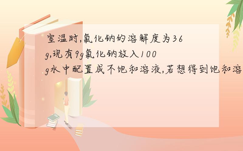 室温时,氯化钠的溶解度为36g,现有9g氯化钠放入100g水中配置成不饱和溶液,若想得到饱和溶液,需蒸发掉水多少克?若是加入氯化钠需加入多少克?  过程!