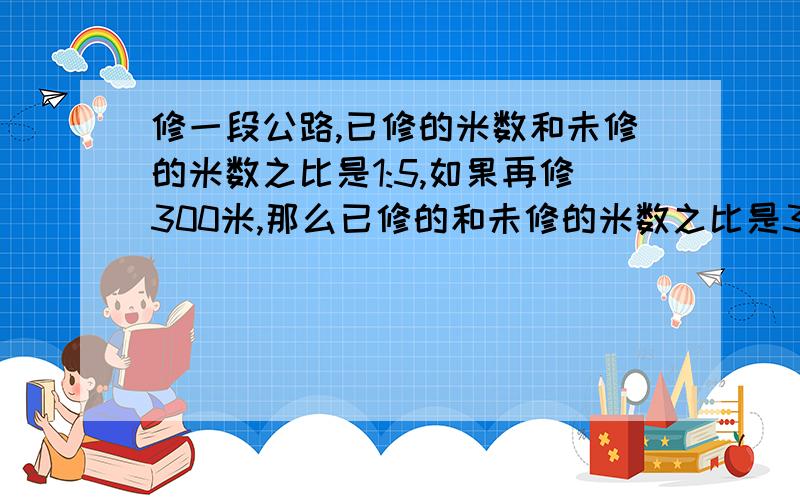 修一段公路,已修的米数和未修的米数之比是1:5,如果再修300米,那么已修的和未修的米数之比是3:5求公路长.