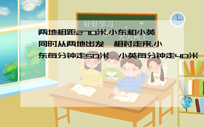 两地相距270米.小东和小英同时从两地出发,相对走来.小东每分钟走50米,小英每分钟走40米,经过几分钟两人相遇?