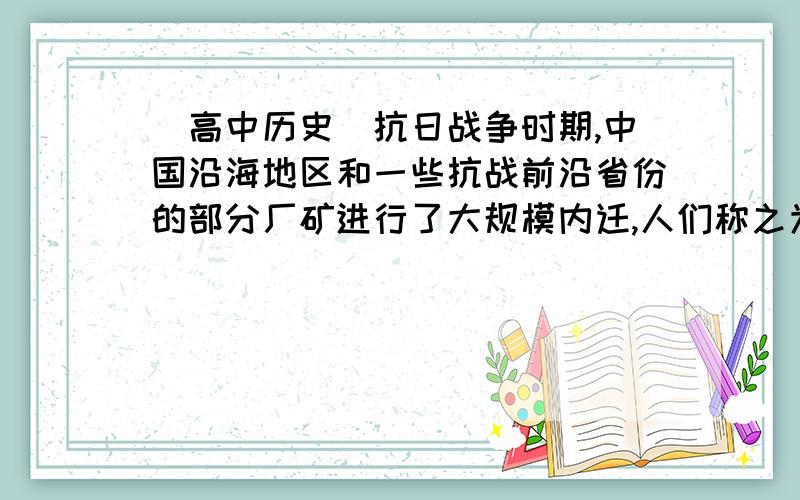 [高中历史]抗日战争时期,中国沿海地区和一些抗战前沿省份的部分厂矿进行了大规模内迁,人们称之为“中国抗日战争时期,中国沿海地区和一些抗战前沿省份的部分厂矿进行了大规模内迁,人