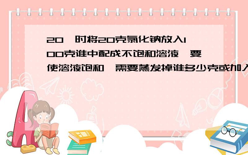 20℃时将20克氯化钠放入100克谁中配成不饱和溶液,要使溶液饱和,需要蒸发掉谁多少克或加入氯化钠晶体多少（已知20℃时氯化钠的溶解度是36克