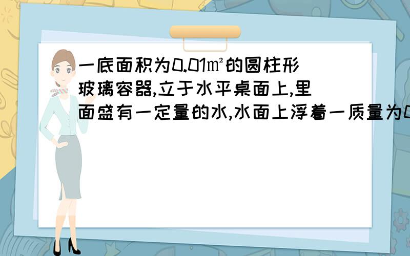 一底面积为0.01㎡的圆柱形玻璃容器,立于水平桌面上,里面盛有一定量的水,水面上浮着一质量为0.06千克的硬塑料块,其密度为0.5*10³千克每立方米（g取10牛每千克）（1）塑料块浮在水面不动