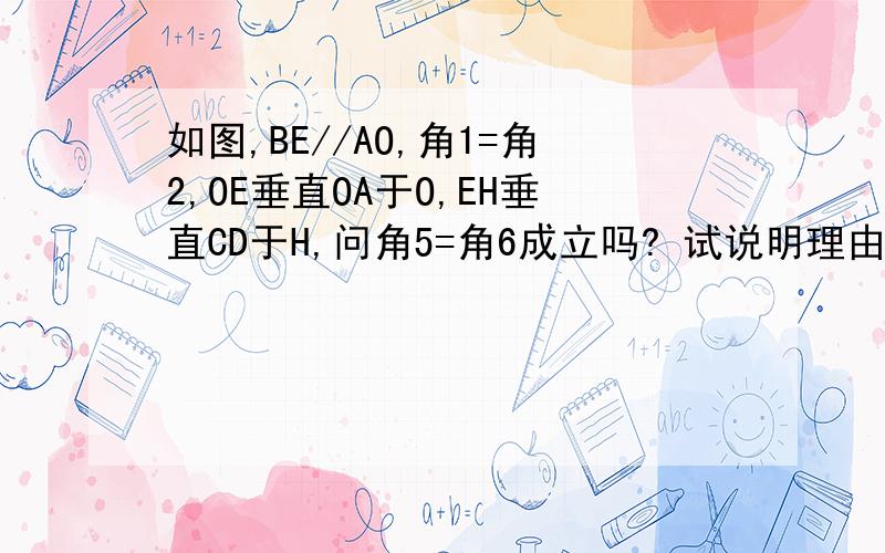 如图,BE//AO,角1=角2,OE垂直OA于O,EH垂直CD于H,问角5=角6成立吗? 试说明理由.