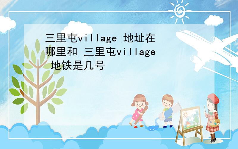 三里屯village 地址在哪里和 三里屯village 地铁是几号