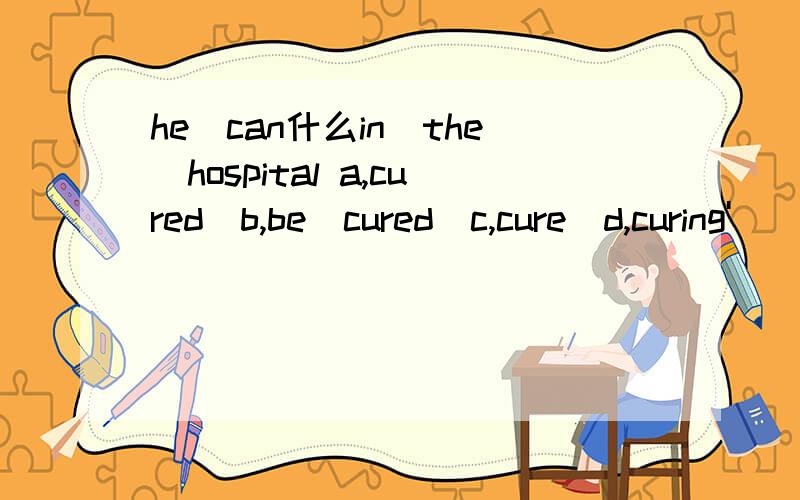 he　can什么in　the　hospital a,cured　b,be　cured　c,cure　d,curing'