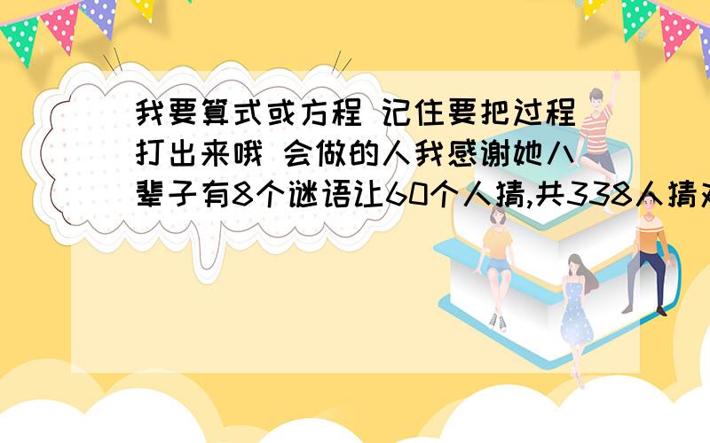 我要算式或方程 记住要把过程打出来哦 会做的人我感谢她八辈子有8个谜语让60个人猜,共338人猜对,每人至少猜对3个,猜对3个的有6人,猜对4个有10人,猜对5,6,7个的人同样多,8个全猜对的有几人?