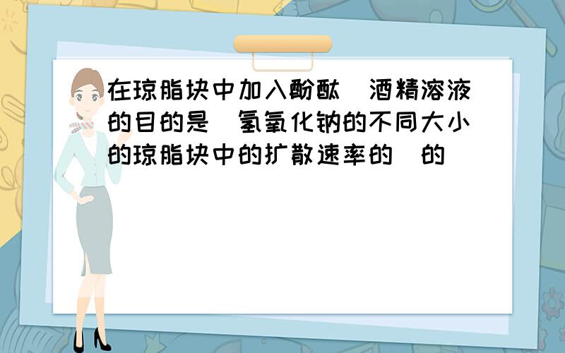 在琼脂块中加入酚酞＿酒精溶液的目的是＿氢氧化钠的不同大小的琼脂块中的扩散速率的＿的