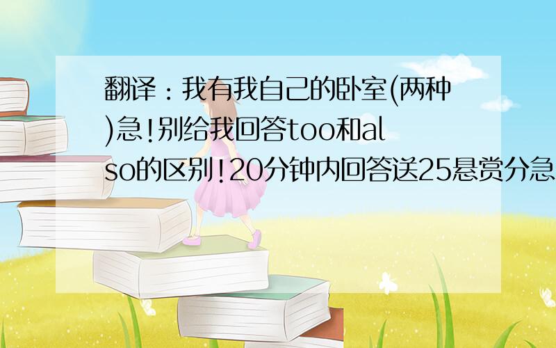 翻译：我有我自己的卧室(两种)急!别给我回答too和also的区别!20分钟内回答送25悬赏分急!