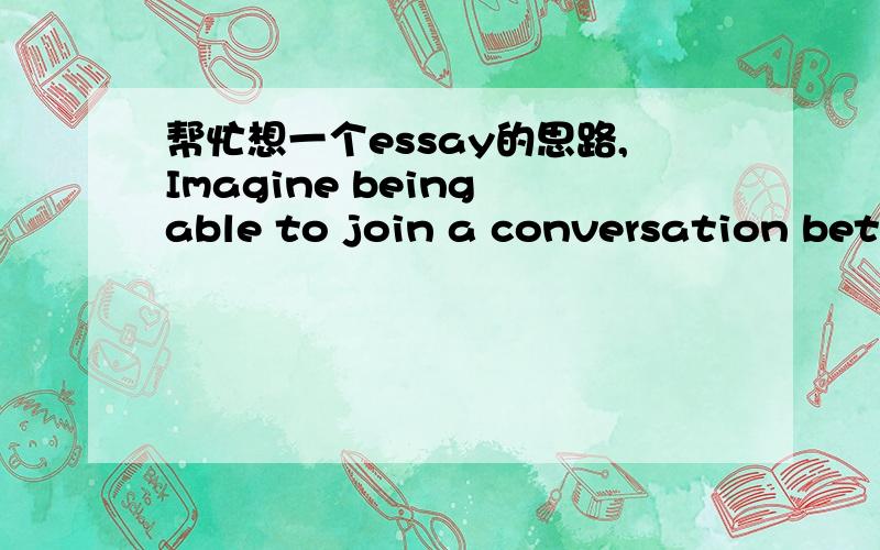 帮忙想一个essay的思路,Imagine being able to join a conversation between any two people,living or deceased.Describe that conversation.Identify the people and topic and express what you were able to contribute and/or what you learned.求思路