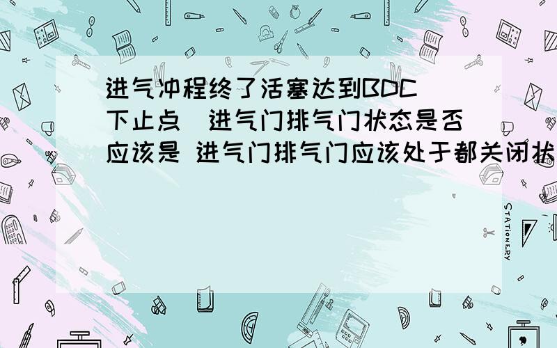 进气冲程终了活塞达到BDC（下止点）进气门排气门状态是否应该是 进气门排气门应该处于都关闭状态 还是进气门还未关闭完全?