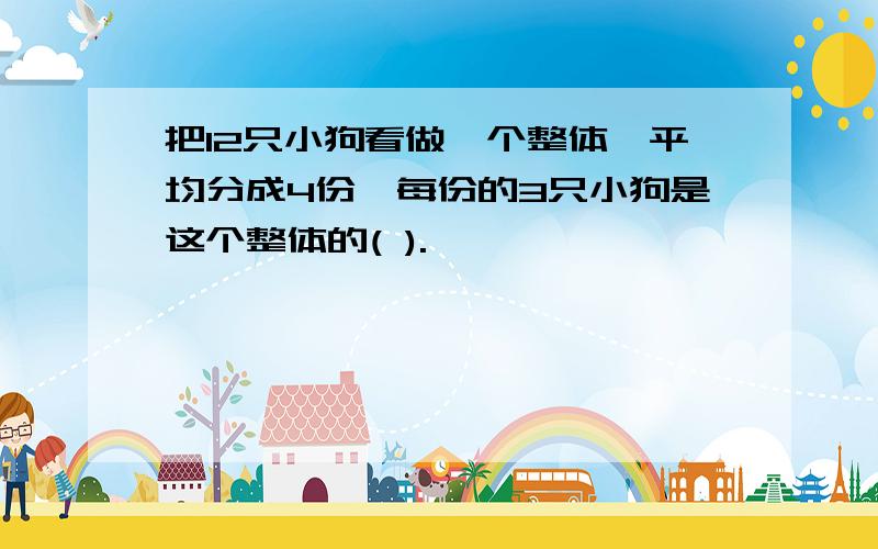 把12只小狗看做一个整体,平均分成4份,每份的3只小狗是这个整体的( ).