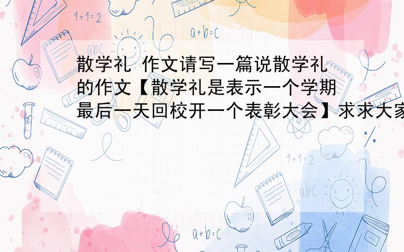 散学礼 作文请写一篇说散学礼的作文【散学礼是表示一个学期最后一天回校开一个表彰大会】求求大家回答我的问题了,我跪下来给你们磕头了,我跪到,磕头到你们回答我的问题为止