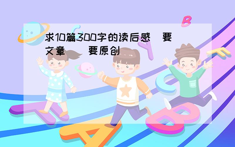 求10篇300字的读后感(要文章）（要原创）