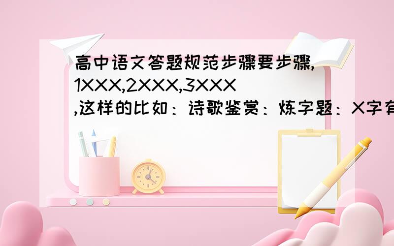 高中语文答题规范步骤要步骤,1XXX,2XXX,3XXX,这样的比如：诗歌鉴赏：炼字题：X字有.的意思,写出了.的场景,表达了作者.的思想感情.又如：XXXX一句表达了的感情：翻译+发挥,表达了作者.的思想