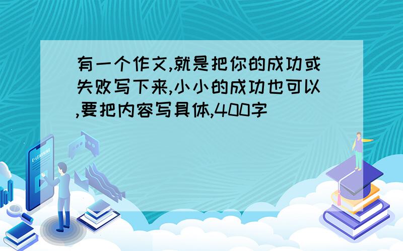 有一个作文,就是把你的成功或失败写下来,小小的成功也可以,要把内容写具体,400字