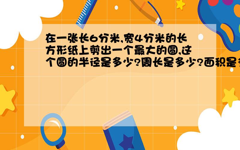 在一张长6分米,宽4分米的长方形纸上剪出一个最大的圆,这个圆的半径是多少?周长是多少?面积是多少?