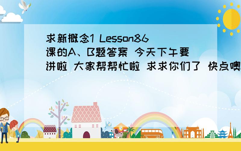 求新概念1 Lesson86课的A、B题答案 今天下午要讲啦 大家帮帮忙啦 求求你们了 快点噢 我要用啊