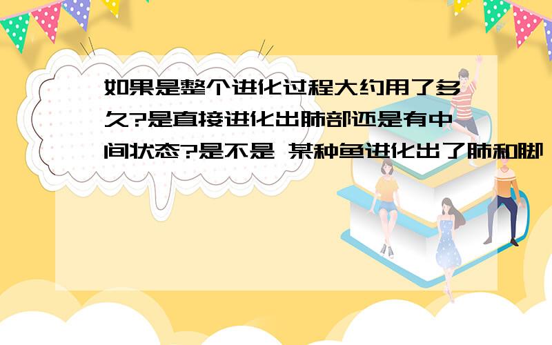 如果是整个进化过程大约用了多久?是直接进化出肺部还是有中间状态?是不是 某种鱼进化出了肺和脚 然后上的陆地?