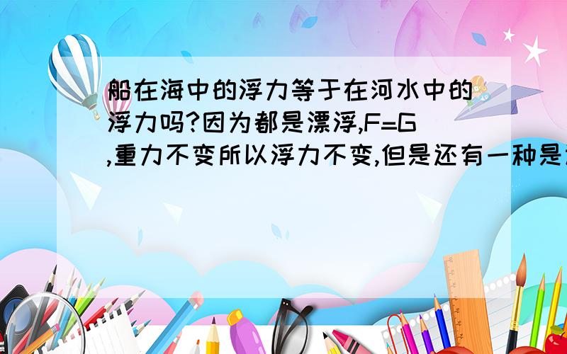 船在海中的浮力等于在河水中的浮力吗?因为都是漂浮,F=G,重力不变所以浮力不变,但是还有一种是认为海水密度比河水密度大,ρ海水＞ρ河水,所以浮力变大?而V排是不变?还是说从河水到海水,V