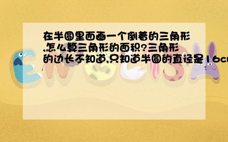 在半圆里面画一个倒着的三角形,怎么算三角形的面积?三角形的边长不知道,只知道半圆的直径是16cm,这个三角形是倒着的,半圆是正着的,怎么算三角形的面积?这个三角形是等腰三角形.