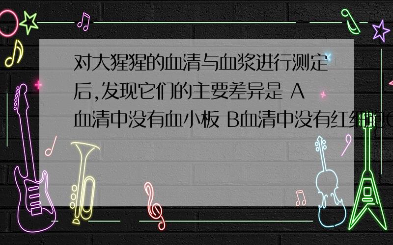 对大猩猩的血清与血浆进行测定后,发现它们的主要差异是 A血清中没有血小板 B血清中没有红细胞C 血清中没有白细胞 D血清中没有纤维蛋白原