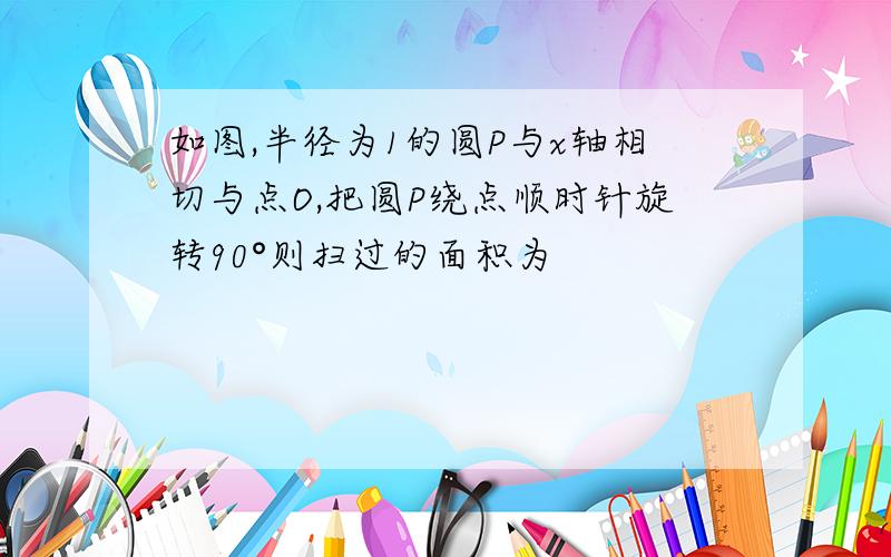 如图,半径为1的圆P与x轴相切与点O,把圆P绕点顺时针旋转90°则扫过的面积为