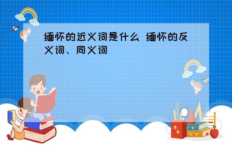 缅怀的近义词是什么 缅怀的反义词、同义词