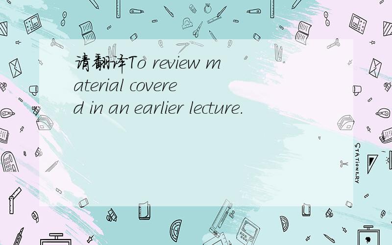 请翻译To review material covered in an earlier lecture.