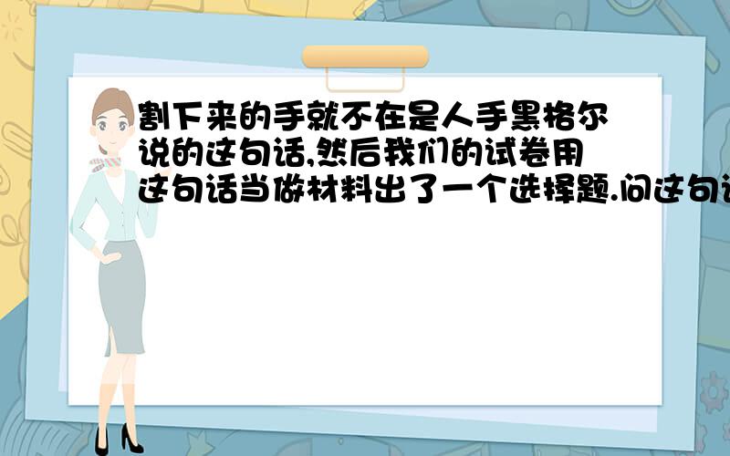 割下来的手就不在是人手黑格尔说的这句话,然后我们的试卷用这句话当做材料出了一个选择题.问这句话体现的哲学观点,正确答案是体现辩证法普遍联系的观点.可是我觉得是形而上学、孤立