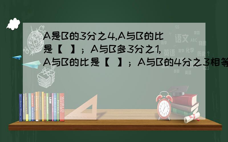 A是B的3分之4,A与B的比是【 】；A与B多3分之1,A与B的比是【 】；A与B的4分之3相等,A与B的比是【 】