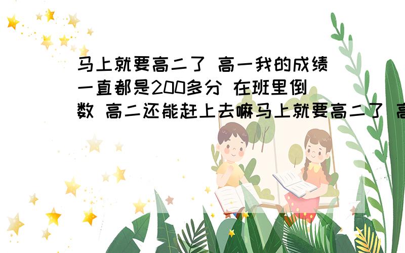 马上就要高二了 高一我的成绩一直都是200多分 在班里倒数 高二还能赶上去嘛马上就要高二了 高一我的成绩一直都是200多分 在班里倒数 高二还能赶上去嘛