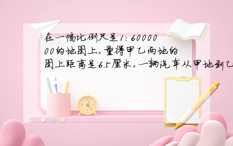 在一幅比例尺是1:6000000的地图上,量得甲乙两地的图上距离是6.5厘米,一辆汽车从甲地到乙地行了6小时,平均每小时行多少千米?