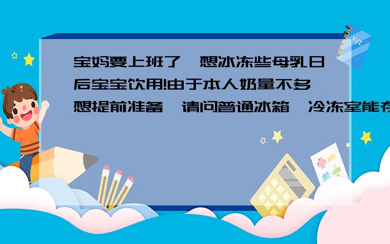 宝妈要上班了,想冰冻些母乳日后宝宝饮用!由于本人奶量不多想提前准备,请问普通冰箱,冷冻室能存放多久贝亲的母乳保鲜袋宝宝快4个月了!目前混合喂养,母乳不够吃,想提前准备!有经验的妈