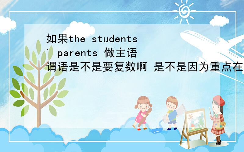 如果the students' parents 做主语 谓语是不是要复数啊 是不是因为重点在parents上啊 因为它是一个复数