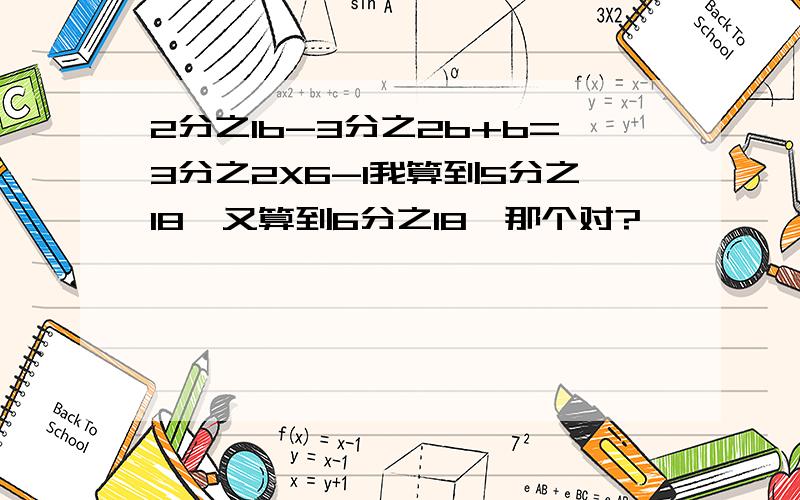 2分之1b-3分之2b+b=3分之2X6-1我算到5分之18,又算到6分之18,那个对?