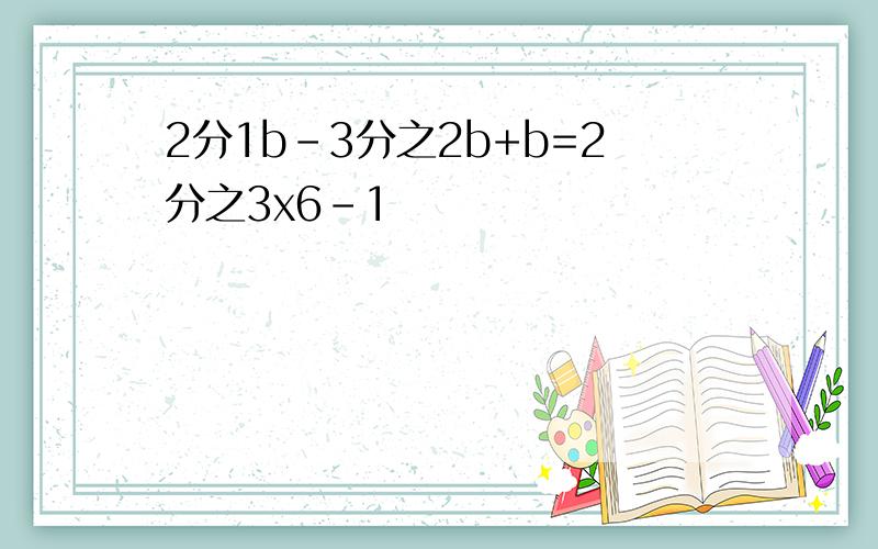 2分1b-3分之2b+b=2分之3x6-1