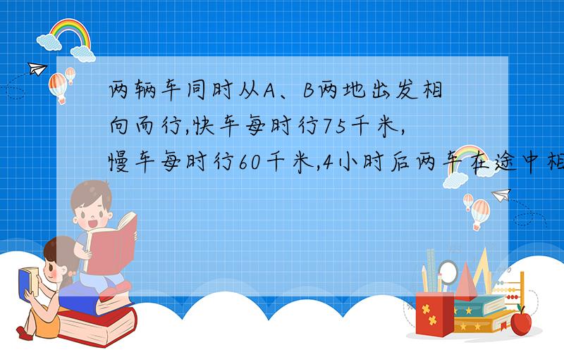 两辆车同时从A、B两地出发相向而行,快车每时行75千米,慢车每时行60千米,4小时后两车在途中相遇.相遇后再行几时到达慢车的出发点?快车到达慢车出发点时,慢车这时距快车出发点还有多少千