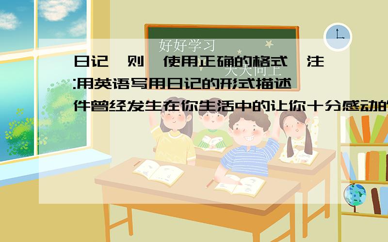 日记一则,使用正确的格式,注:用英语写用日记的形式描述一件曾经发生在你生活中的让你十分感动的事情,说明事情的原由,让你感动的原因以及你的感想.