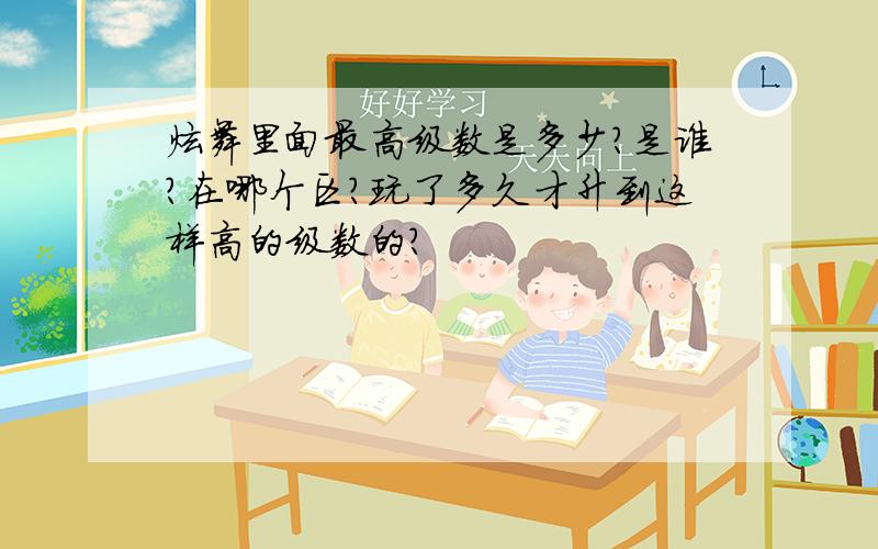 炫舞里面最高级数是多少?是谁?在哪个区?玩了多久才升到这样高的级数的?