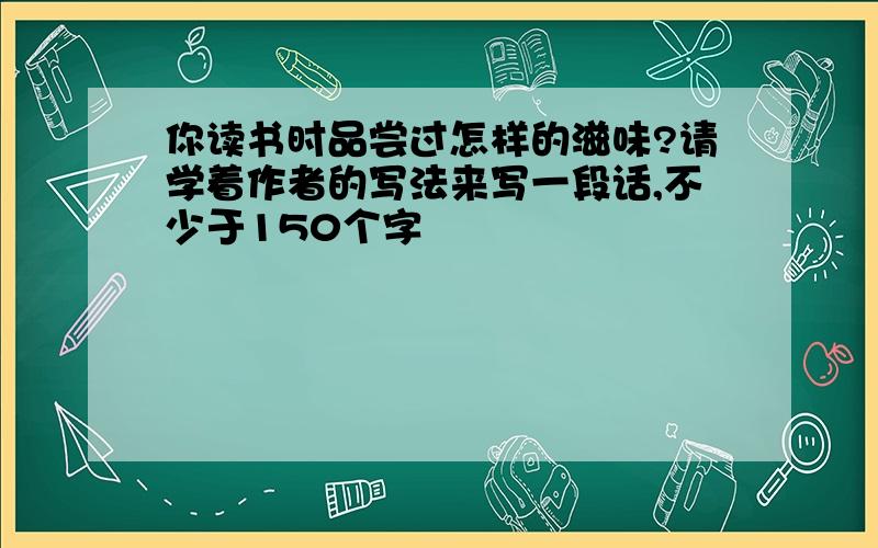 你读书时品尝过怎样的滋味?请学着作者的写法来写一段话,不少于150个字