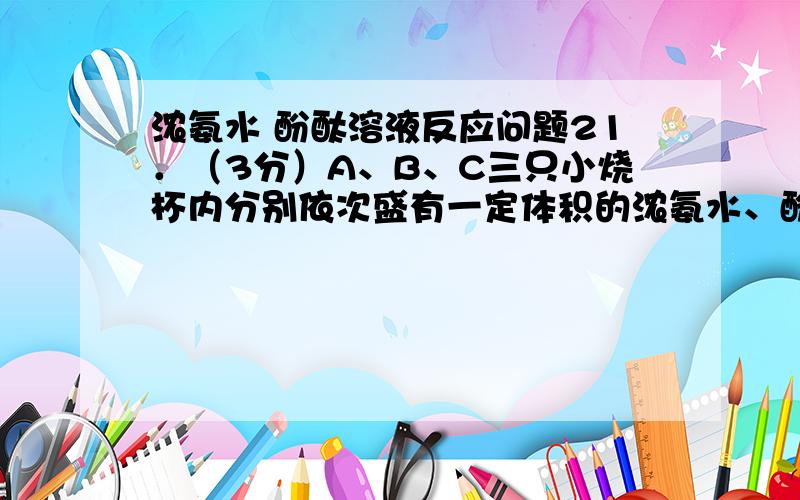 浓氨水 酚酞溶液反应问题21．（3分）A、B、C三只小烧杯内分别依次盛有一定体积的浓氨水、酚酞溶液、酚酞溶液,按下图所示进行探究活动.⑴实验证明氨水具有的化学性质是：；⑵用微粒的